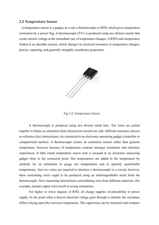 3.2 Temperature Sensor
A temperature sensor is a gadget, as a rule a thermocouple or RTD, which gives temperature
estimation by a power flag. A thermocouple (T/C) is produced using two distinct metals that
create electric voltage at the immediate rate of temperature changes. A RTD (safe temperature
finder) is an alterable resistor, which changes its electrical resistance at temperature changes,
precise, repeating, and generally straightly coordinates proportion.
Fig 3.2: Temperature Sensor
A thermocouple is produced using two diverse metal bars. The wires are joined
together to frame an estimation (hot) intersection toward one side. different outcomes, known
as reference (ice) intersections, are connected to an electronic measuring gadget (controller or
computerized marker). A thermocouple creates an estimation motion rather than genuine
temperature, however because of temperature contrast amongst estimation and reference
experiences. A little round temperature sensor note is encased in an electronic measuring
gadget close to the connected point. Hot temperatures are added to the temperature by
methods for an estimation to gauge hot temperatures and to quantify quantifiable
temperatures. Just two wires are required to interface a thermocouple to a circuit; however,
these associating wires ought to be produced using an indistinguishable metal from the
thermocouple. New measuring intersections consolidating wire from different materials, (for
example, normal copper wire) result in wrong estimations.
For higher or lower degrees of RTD, all charge supplies invulnerability to power
supply. At the point when a known electrical voltage goes through a channel, the resistance
differs relying upon the conveyor temperature. This opposition can be measured and compare
 