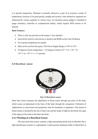 to a specific temperature. Platinum is normally utilized as a part of an extensive variety of
temperatures, because of its good quality, straight and security, when distinctive segments are
influenced by various segments in various ways. An electronic peruse gadget is intended to
gauge resistance, controller or computerized marker, which requires RTD sensors to be
utilized.
Basic Features:
 There is only one port pin on the unique 1-wire interface
 Each 64-bit serial for each device is stored in the ROM on the Code On-Board
 No external components are needed
 Data can be run from the queue; The Power Supply Range is 3.0V to 5.5V
 55 degrees Celsius temperature + 125 degrees Celsius (-67 ° F to + 257 ° F)
-10 ° C to + 85 ° C ± ± C accuracy
3.3 Heartbeat sensor
Fig 3.3:Heartbeat sensor
Heart beat sensor measures the adjustment in blood course through any piece of the body,
which causes an adjustment in the force of the body through the component. Utilization of
Applications to screen heart rate proportion, time for heartbeats is imperative. The stream of
blood stream is dictated by the rate of heart rate and the intake of light by the blood, the signs
of the signs are the same to the heart rate beats.
3.3.1 Working of a Heartbeat Sensor
The base heart beat sensor contains a light transmitting diode and an identifier like a
light identification resistor or a photodiode. Cardiovascular heartbeats differ in blood flow to
 