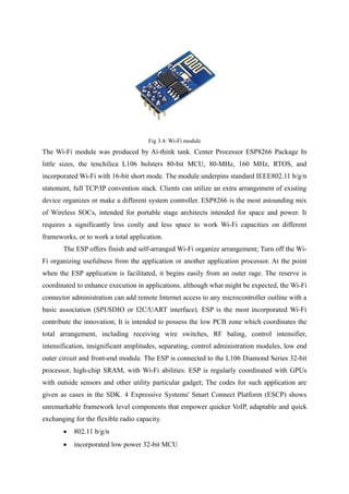 Fig 3.4: Wi-Fi module
The Wi-Fi module was produced by Ai-think tank. Center Processor ESP8266 Package In
little sizes, the tenchilica L106 bolsters 80-bit MCU, 80-MHz, 160 MHz, RTOS, and
incorporated Wi-Fi with 16-bit short mode. The module underpins standard IEEE802.11 b/g/n
statement, full TCP/IP convention stack. Clients can utilize an extra arrangement of existing
device organizes or make a different system controller. ESP8266 is the most astounding mix
of Wireless SOCs, intended for portable stage architects intended for space and power. It
requires a significantly less costly and less space to work Wi-Fi capacities on different
frameworks, or to work a total application.
The ESP offers finish and self-arranged Wi-Fi organize arrangement; Turn off the Wi-
Fi organizing usefulness from the application or another application processor. At the point
when the ESP application is facilitated, it begins easily from an outer rage. The reserve is
coordinated to enhance execution in applications. although what might be expected, the Wi-Fi
connector administration can add remote Internet access to any microcontroller outline with a
basic association (SPI/SDIO or I2C/UART interface). ESP is the most incorporated Wi-Fi
contribute the innovation; It is intended to possess the low PCB zone which coordinates the
total arrangement, including receiving wire switches, RF baling, control intensifier,
intensification, insignificant amplitudes, separating, control administration modules, low end
outer circuit and front-end module. The ESP is connected to the L106 Diamond Series 32-bit
processor, high-chip SRAM, with Wi-Fi abilities. ESP is regularly coordinated with GPUs
with outside sensors and other utility particular gadget; The codes for such application are
given as cases in the SDK. 4 Expressive Systems' Smart Connect Platform (ESCP) shows
unremarkable framework level components that empower quicker VoIP, adaptable and quick
exchanging for the flexible radio capacity.
 802.11 b/g/n
 incorporated low power 32-bit MCU
 