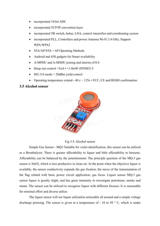  incorporated 10-bit ADC
 incorporated TCP/IP convention layer
 incorporated TR switch, balun, LNA, control intensifier and coordinating system
 incorporated PLL, Controllers and power Antenna Wi-Fi 2.4 GHz, Support
WPA/WPA2
 STA/AP/STA + AP Operating Methods
 Android and iOS gadgets for Smart availability
 A-MPDU and A-MSDU joining and interim of 0.4
 Deep rest control <5uA • <1.0mW (DTIM3) 5
 802.11b mode + 20dBm yield control
 Operating temperature extend - 40 c ~ 125c • FCC, CE and ROSH confirmation
3.5 Alcohol sensor
Fig 3.5: Alcohol sensor
Simple Gas Sensor - MQ3 Suitable for violet identification, this sensor can be utilized
as a Breathalyzer. There is greater affectability to liquor and little affectability to benzene.
Affectability can be balanced by the potentiometer. The principle question of the MQ-3 gas
sensor is SnO2, which is less productive in clean air. At the point when the objective liquor is
available, the sensor conductivity expands the gas fixation, the move of the transmutation of
the flag related with basic power circuit application, gas focus. Liquor sensor MQ-3 gas
sensor liquor is greatly slight, and has great immunity to investigate petroleum, smoke and
steam. The sensor can be utilized to recognize liquor with different focuses; It is reasonable
for minimal effort and diverse utilize.
The liquor sensor will see liquor utilization noticeable all around and a simple voltage
discharge perusing. The sensor is given at a temperature of - 10 to 50 ° C, which is under
 