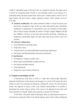 150M-5V. Affectability range is 0.04 mg/l 4 ml/l. It is suitable for relaxing. This liquor sensor
is perfect for recognizing liquor fixations in your breathing, similar to your relaxing. It is
profoundly touchy and quick reaction time. Sensor gives a simple negative yield in view of
liquor fixation. The drive circuit is simple, requiring a resistor. A basic interface can be 0-
3.3V ADC.
1) Sensitivity modification: The conflict estimation of MQ-3 is unique for various sorts
and diverse convergences of gas. In this way, when utilizing these parts, affectability
modification is fundamental. It is prescribed to assess the utilization of load conflict
(RL) of liquor fixation noticeable all around at 0.4mg/L (roughly 200ppm) and 200
Kω (100KΩ to 470 Kω). At the point when precisely measuring, considering the
temperature and humidity impact, the right ready point for gas location must to be
resolved.
2) Character configuration:
 Great affectability to drinking alcohol
 Simple drive circuit
 Long life and low cost Small affectability towards liquor and benzene
 Fast reaction and high affectability and security and long life.
3) Specifications:
 Tin Definition: 1-Release 2-GND 3-VCC
 Benson liquor and affectability are high sensitivity
 Fast reaction and high sensitivity
 Fixed and long life
 Simple drive circuit measure: 40x20 mm
3.7 Liquid crystal display (LCD)
A fluid precious stone show, or LCD, is a video show utilizing light exploratory
properties of fluid gems to show pictures and messages on a screen. LCD screens have been
utilized as a part of an assortment of utilizations, including PC screens, TVs and instrument
boards. One approach to utilize a LCD is the Arduino microcontroller. It is possible to
demonstrate the content string or picture of the screen to be appeared on the screen with
microcontroller by wiring the Arduino microcontroller to the pins of a LCD show.
A LCD show is the pixels made by fluid gems. There are liquid precious stones in a
state between a strong and a fluid. At the Named organize, gems act like a fluid, enabling the
 