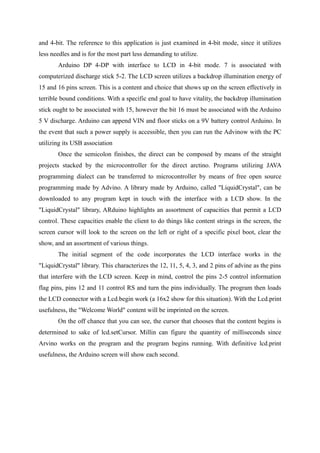 and 4-bit. The reference to this application is just examined in 4-bit mode, since it utilizes
less needles and is for the most part less demanding to utilize.
Arduino DP 4-DP with interface to LCD in 4-bit mode. 7 is associated with
computerized discharge stick 5-2. The LCD screen utilizes a backdrop illumination energy of
15 and 16 pins screen. This is a content and choice that shows up on the screen effectively in
terrible bound conditions. With a specific end goal to have vitality, the backdrop illumination
stick ought to be associated with 15, however the bit 16 must be associated with the Arduino
5 V discharge. Arduino can append VIN and floor sticks on a 9V battery control Arduino. In
the event that such a power supply is accessible, then you can run the Advinow with the PC
utilizing its USB association
Once the semicolon finishes, the direct can be composed by means of the straight
projects stacked by the microcontroller for the direct arctino. Programs utilizing JAVA
programming dialect can be transferred to microcontroller by means of free open source
programming made by Advino. A library made by Arduino, called "LiquidCrystal", can be
downloaded to any program kept in touch with the interface with a LCD show. In the
"LiquidCrystal" library, ARduino highlights an assortment of capacities that permit a LCD
control. These capacities enable the client to do things like content strings in the screen, the
screen cursor will look to the screen on the left or right of a specific pixel boot, clear the
show, and an assortment of various things.
The initial segment of the code incorporates the LCD interface works in the
"LiquidCrystal" library. This characterizes the 12, 11, 5, 4, 3, and 2 pins of advine as the pins
that interfere with the LCD screen. Keep in mind, control the pins 2-5 control information
flag pins, pins 12 and 11 control RS and turn the pins individually. The program then loads
the LCD connector with a Lcd.begin work (a 16x2 show for this situation). With the Lcd.print
usefulness, the "Welcome World" content will be imprinted on the screen.
On the off chance that you can see, the cursor that chooses that the content begins is
determined to sake of lcd.setCursor. Millin can figure the quantity of milliseconds since
Arvino works on the program and the program begins running. With definitive lcd.print
usefulness, the Arduino screen will show each second.
 