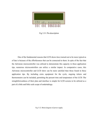 Fig 3.11: Pin description
One of the fundamental reasons that LCD shows have turned out to be more typical as
of late is because of the effortlessness that can be connected to them. In spite of the fact that
the Advinone microcontroller was utilized to demonstrate this capacity in these application
tips, numerous microcontrollers can utilize a similar impact. In comparative cases, this
Advinone microcontroller and LCD show can be more satisfied than those found in these
application tips. By including extra equipment for the cycle, ongoing tickers and
thermometers can be included, permitting the present time and temperature of the LCD. The
straightforwardness of their plan and interface is simple for LCD screens to be utilized as a
part of a little and little scale scope of undertakings.
Fig 3.12: Block diagram of power supply
 