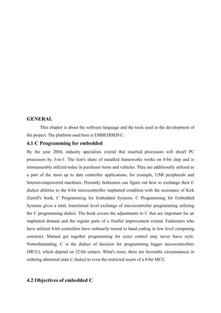 GENERAL
This chapter is about the software language and the tools used in the development of
the project. The platform used here is EMBEDDED C.
4.1 C Programming for embedded
By the year 2004, industry specialists extend that inserted processors will dwarf PC
processors by 3-to-1. The lion's share of installed frameworks works on 8-bit chip and is
immeasurably utilized today in purchaser items and vehicles. They are additionally utilized as
a part of the most up to date controller applications, for example, USB peripherals and
Internet-empowered machines. Presently fashioners can figure out how to exchange their C
dialect abilities to the 8-bit microcontroller implanted condition with the assistance of Kirk
Zurrell's book, C Programming for Embedded Systems. C Programming for Embedded
Systems gives a total, transitional level exchange of microcontroller programming utilizing
the C programming dialect. The book covers the adjustments to C that are important for an
implanted domain and the regular parts of a fruitful improvement extend. Fashioners who
have utilized 8-bit controllers have ordinarily turned to hand coding in low level computing
construct. Manual get together programming for exact control may never leave style.
Notwithstanding, C is the dialect of decision for programming bigger microcontrollers
(MCU), which depend on 32-bit centers. What's more, there are favorable circumstances in
ordering abnormal state C dialect to even the restricted assets of a 8-bit MCU.
4.2 Objectives of embedded C
 