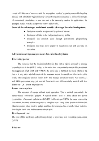 couple of kilobytes of memory with the appropriate level of preparing many-sided quality
decided with a Probably Approximately Correct Computation structure (a philosophy in light
of randamized calculation), or can turn out to be extremely modern in applications, for
example, planes, rockets, and process control frameworks.
Some of the advantages and direct benefits of using c in embedded system:
 Designers won't be overpowered by points of interest
 Designers will take in the rudiments of convey ability
 Designers can diminish costs through conventional programming
strategies
 Designers can invest more energy in calculation plan and less time on
execution
4.4 Common design requirements for embedded systems
Processing power
The workload that the fundamental chip can deal with a typical approach to analyze
preparing force is the (MIPS) rating. In the event that two generally comparable processors
have appraisals of 25 MIPS and 40 MIPS, the last is said to be the all the more effective. Be
that as it may, other vital elements of the processor should be considered. One is the enlist
width, which regularly extends from 8 to 64 bits. Today's universally useful PCs utilize 32-
and 64-bit processors only, yet inserted frameworks are still essentially worked with less
expensive 4-, 8-, and 16-bit processors.
Power consumption
The measure of energy utilized amid operation. This is critical, particularly for
battery-fueled convenient gadgets. A typical metric used to think about the power
prerequisites of compact gadgets is mW/MIPS (milliwatts per MIPS); the more noteworthy
this esteem, the more power is required to complete work. Bring down power utilization can
likewise prompt other positive gadget qualities, for example, less warmth, littler batteries,
less weight, littler size, and easier mechanical plan.
Development cost
The cost of the hardware and software design is known as non recurring engineering
(NRE).
Lifetime
 
