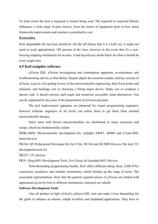 To what extent the item is required to remain being used. The required or expected lifetime
influences a wide range of plan choices, from the choice of equipment parts to how much
framework improvement and creation is permitted to cost.
Reliability
How dependable the last item should be. On the off chance that it is a kids' toy, it might not
need to work appropriately 100 percent of the time, however in the event that it's a non-
freezing stopping mechanism for an auto, it had beyond any doubt better do what it should do
every single time
4.5 Keil compiler software
μVision IDE, μVision investigating and examination apparatus, re-enactment, and
troubleshooting and try to find ability. Despite depict the essential conduct and key screens of
μVision, it gives a far getting review of the microcontroller engineering, their focal points and
elements, and backings you in choosing a fitting target device. Helps you to compose a
decent code. It doesn't portray each angle and numerous accessible setup alternatives. You
can be supported by the cases of the presentation of μVision and parts.
The keil improvement apparatus are proposed for expert programming engineers;
however software engineers of all levels can utilize them to get them from inserted
microcontroller designs.
Gail's most well known microcontrollers are distributed in many structures and
setups, which are fundamentally reliant.
MDK-ARM: Microcontroller development kit, multiple ARM7, ARM9 and Cortex-MX-
based devices
PK166: Q5 Professional Developer Kit for C166, XE166 and XC2000 Devices The kale 251
development tools for
DK251: 251 devices
PK51: Hing 8051 Development Tools, For Classic & Extended 8051 Devices
Notwithstanding programming bundle, Keil offers different rating sheet, USB-JTAG
connectors, emulators, and outsider instruments, which finishes up the range of items. The
associated representations show that the general segment pieces of μVision are related with
apparatuses given by Gail or different instruments, and parts are related.
Software Development Tools:
Like all product in light of Keil's μVision IDE, tool sets make it less demanding for
the globe to enhance an intense, simple to-utilize and implanted applications. They have to
 