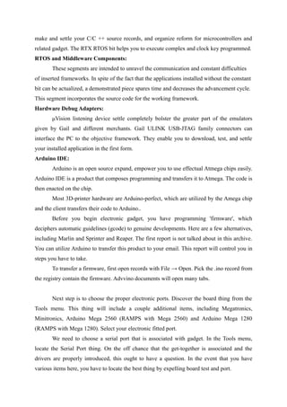 make and settle your C/C ++ source records, and organize reform for microcontrollers and
related gadget. The RTX RTOS bit helps you to execute complex and clock key programmed.
RTOS and Middleware Components:
These segments are intended to unravel the communication and constant difficulties
of inserted frameworks. In spite of the fact that the applications installed without the constant
bit can be actualized, a demonstrated piece spares time and decreases the advancement cycle.
This segment incorporates the source code for the working framework.
Hardware Debug Adapters:
μVision listening device settle completely bolster the greater part of the emulators
given by Gail and different merchants. Gail ULINK USB-JTAG family connectors can
interface the PC to the objective framework. They enable you to download, test, and settle
your installed application in the first form.
Arduino IDE:
Arduino is an open source expand, empower you to use effectual Atmega chips easily.
Arduino IDE is a product that composes programming and transfers it to Atmega. The code is
then enacted on the chip.
Most 3D-printer hardware are Arduino-perfect, which are utilized by the Amega chip
and the client transfers their code to Arduino..
Before you begin electronic gadget, you have programming 'firmware', which
deciphers automatic guidelines (gcode) to genuine developments. Here are a few alternatives,
including Marlin and Sprinter and Reaper. The first report is not talked about in this archive.
You can utilize Arduino to transfer this product to your email. This report will control you in
steps you have to take.
To transfer a firmware, first open records with File → Open. Pick the .ino record from
the registry contain the firmware. Advvino documents will open many tabs.
Next step is to choose the proper electronic ports. Discover the board thing from the
Tools menu. This thing will include a couple additional items, including Megatronics,
Minitronics, Arduino Mega 2560 (RAMPS with Mega 2560) and Arduino Mega 1280
(RAMPS with Mega 1280). Select your electronic fitted port.
We need to choose a serial port that is associated with gadget. In the Tools menu,
locate the Serial Port thing. On the off chance that the get-together is associated and the
drivers are properly introduced, this ought to have a question. In the event that you have
various items here, you have to locate the best thing by expelling board test and port.
 