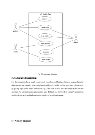 Fig 5.2: use case diagram
5.3 Module description
For this situation above graph comprise of User, Server, Database.Each on-screen character
plays out certain capacity to accomplish the objective. Initial a client goes into a framework
by giving right client name and secret key. After that he will have the capacity to sort the
question. An utilization case graph at its least difficult is a portrayal of a client's connection
with the framework and delineating the details of an utilization case.
5.4 Activity diagram
 