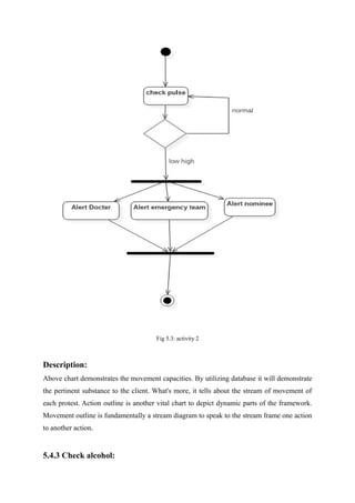 Fig 5.3: activity 2
Description:
Above chart demonstrates the movement capacities. By utilizing database it will demonstrate
the pertinent substance to the client. What's more, it tells about the stream of movement of
each protest. Action outline is another vital chart to depict dynamic parts of the framework.
Movement outline is fundamentally a stream diagram to speak to the stream frame one action
to another action.
5.4.3 Check alcohol:
 