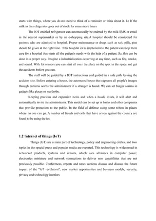 starts with things, where you do not need to think of a reminder or think about it. I.e If the
milk in the refrigerator goes out of stock for some more hours
The IOT enabled refrigerator can automatically be ordered by the milk SMS or email
in the nearest supermarket or by an e-shopping site.A hospital should be considered for
patients who are admitted to hospital. Proper maintenance or drugs such as salt, pills, pins
should be given at the right time. If the hospital iot is implemented, the patient can help them
care for a hospital that starts all the patient's needs with the help of a patient. So, this can be
done in a proper way. Imagine a industrialization occurring at any time, such as fire, smoke,
and sound. With Iot sensors you can start all over the place on the spot in the space and get
the accidents before you can.
The staff will be guided by a IOT instructions and guided in a safe path leaving the
accident site. Before entering a house, the automated house that captures all people's images
through cameras warns the administrator if a stranger is found. We can set burger alarms in
gadgets like places or wardrobe.
Keeping precious and expensive items and when a hassle exists, it will alert and
automatically invite the administrator. This model can be set up in banks and other companies
that provide protection to the public. In the field of defense using some robots in places
where no one can go. A number of frauds and evils that have arisen against the country are
found to be using the iot.
1.2 Internet of things (IoT)
Things (IoT) are a main part of technology, policy and engineering circles, and two
topics in the special press and popular media are reported. This technology is widespread in
networked products, systems and sensors, which uses advances in computer power,
electronics miniature and network connections to deliver new capabilities that are not
previously possible. Conferences, reports and news sections discuss and discuss the future
impact of the "IoT revolution", new market opportunities and business models, security,
privacy and technology interiors
 