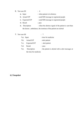 6. Test case ID : 6
a. Input : when patient is in distress
b. Actual O/P : send SOS message to registered people
c. Expected O/P : send SOS message to registered people
d. Result : pass
e. Description : when the distress signal of the patient is sent then
the doctor , ambulance, the nominee of the patient are alerted
7. Test case ID : 7
1.a. Input : time for medicine
1.b. Actual O/P : alert patient
1.c. Expected O/P : alert patient
1.d. Result : pass
1.e. Description : the patient is alerted with a alert messages at
the time for medicine
6.2 Snapshot
 