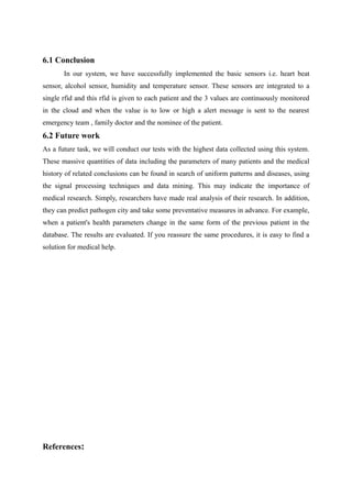 6.1 Conclusion
In our system, we have successfully implemented the basic sensors i.e. heart beat
sensor, alcohol sensor, humidity and temperature sensor. These sensors are integrated to a
single rfid and this rfid is given to each patient and the 3 values are continuously monitored
in the cloud and when the value is to low or high a alert message is sent to the nearest
emergency team , family doctor and the nominee of the patient.
6.2 Future work
As a future task, we will conduct our tests with the highest data collected using this system.
These massive quantities of data including the parameters of many patients and the medical
history of related conclusions can be found in search of uniform patterns and diseases, using
the signal processing techniques and data mining. This may indicate the importance of
medical research. Simply, researchers have made real analysis of their research. In addition,
they can predict pathogen city and take some preventative measures in advance. For example,
when a patient's health parameters change in the same form of the previous patient in the
database. The results are evaluated. If you reassure the same procedures, it is easy to find a
solution for medical help.
References:
 