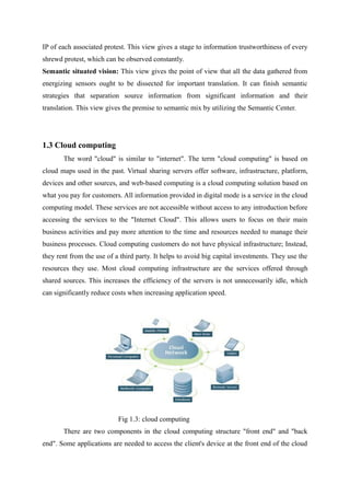 IP of each associated protest. This view gives a stage to information trustworthiness of every
shrewd protest, which can be observed constantly.
Semantic situated vision: This view gives the point of view that all the data gathered from
energizing sensors ought to be dissected for important translation. It can finish semantic
strategies that separation source information from significant information and their
translation. This view gives the premise to semantic mix by utilizing the Semantic Center.
1.3 Cloud computing
The word "cloud" is similar to "internet". The term "cloud computing" is based on
cloud maps used in the past. Virtual sharing servers offer software, infrastructure, platform,
devices and other sources, and web-based computing is a cloud computing solution based on
what you pay for customers. All information provided in digital mode is a service in the cloud
computing model. These services are not accessible without access to any introduction before
accessing the services to the "Internet Cloud". This allows users to focus on their main
business activities and pay more attention to the time and resources needed to manage their
business processes. Cloud computing customers do not have physical infrastructure; Instead,
they rent from the use of a third party. It helps to avoid big capital investments. They use the
resources they use. Most cloud computing infrastructure are the services offered through
shared sources. This increases the efficiency of the servers is not unnecessarily idle, which
can significantly reduce costs when increasing application speed.
Fig 1.3: cloud computing
There are two components in the cloud computing structure "front end" and "back
end". Some applications are needed to access the client's device at the front end of the cloud
 