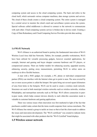 computing system and access to the cloud computing system. The back end refers to the
cloud itself, which surrounds various computer machines, data storage systems and servers.
The cloud of these clouds creates a cloud computing system. The entire system is managed
by a central server to monitor the client's need and surveillance system across the system.
Special software called middleware is allowed to connect to the network to communicate
with each other. Cloud computing systems service is broken due to device crash. Creating a
Copy of Data Redundancy and Cloud Computing Service Providers provide data sacking.
1.4 Wi-Fi Network
Wi-Fi Alliance is an authorized brand to portray the fundamental innovation of Wi-Fi
Wireless Local Area Add line Networks. Tablets, for example, portable workstations, Wi-Fi
have been utilized for versatile processing gadgets, however essential applications, for
example, Internet and gaming and buyer shopper customer hardware and TV players, or
computerized cameras. There are further models for enhancing security, upgraded security,
enhancing security, putting away measurements, permitting Wi-Fi to utilize autos on
roadways to drive flexible business.
A man with a WiFi gadget, for example, a PC, phone or individual computerized
partner (PDA) can interface with the Internet when get to point is near. The area covered by
one or more access points is called the hotspot. Hot spots bring out several square kilometers
of area from holes to the hotspots. Wi-Fi can be used to create a wireless mesh network.
Structures are used in both municipal wireless networks such as wireless networks, wireless
Philadelphia, and metropolitan networks such as M-Taipi. Wi-Fi allows connection in peer-
to-peer mode, which helps connect devices directly to each other.this association mode is
valuable in customer hardware and gaming applications.
There was various issues when innovation was first marketed in light of the fact that
purchasers couldn't make certain that the items would cooperate from various merchants. The
Wi-Fi Alliance has started a group to tackle an issue so that at last the client needs to address
the issues and innovation development. The "Wi-Fi certificate" was created to indicate items
that might be associated with other products that the "Wi-Fi Certified" brand displays.
1.5 Wireless sensor network
 