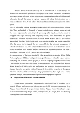 Wireless Sensor Networks (WSNs) can be characterized as a self-arranged and
infrastructure less remote systems to screen physical or natural conditions, for example,
temperature, sound, vibration, weight, movement or contaminations and to helpfully go their
information through the system to a primary area or sink where the information can be
watched and ruined down. A sink or base station acts like an interface amongst clients and the
system.
Retrieve information from the network by introducing queries and collecting results from the
sink. There are hundreds of thousands of sensor terminals on the wireless sensor network.
The sensor edges can be interacting with you using radio signals. A wireless sensor is
equipped with edge sensitivity and computing devices, radio transmitters and power
components. Individual initiatives in the Wireless Sensor Network (WSN) are naturally
uncontrolled: they have limited processing speed, storage capacity, and contact bandwidth.
After the sensor pin is stopped, they are responsible for the automatic arrangement of
network infrastructure associated with multi-hop communications. Then the internal sensors
collect information about interest. Wireless sensor devices respond to questions sent from a
"control site" to provide specific controls or sensitivity models.
A working method of the sensor terminal is either a consistent or occasion driven. Global
Positioning System (GPS) and local positioning algorithms can be utilized to acquire area and
positioning data. Wireless sensor gadgets go about as "capacity" in particular conditions.
These systems are once in a while alluded to as remote sensor and actuator systems. Remote
Sensor Networks (WSNs) require new applications, and numerous limitations require non-
standard charts for convention outline. Because of the restricted necessity for less power
utilization with less vitality utilization (i.e. long system lifetime), there ought to be a perfect
agreement amongst correspondence and signal/information preparing capacities.
1.5.1Applications of wireless sensor network
Remote sensor systems have gotten extensive notoriety because of the taking care of
issues in different application areas, and there are conceivable outcomes to change our lives.
Wireless Sensor Network Overview: Military Utilities: Wireless Sensor Networks are a piece
of an incorporated military charge, control, correspondence, PC, insight, front line observing,
knowledge and target frameworks.
 