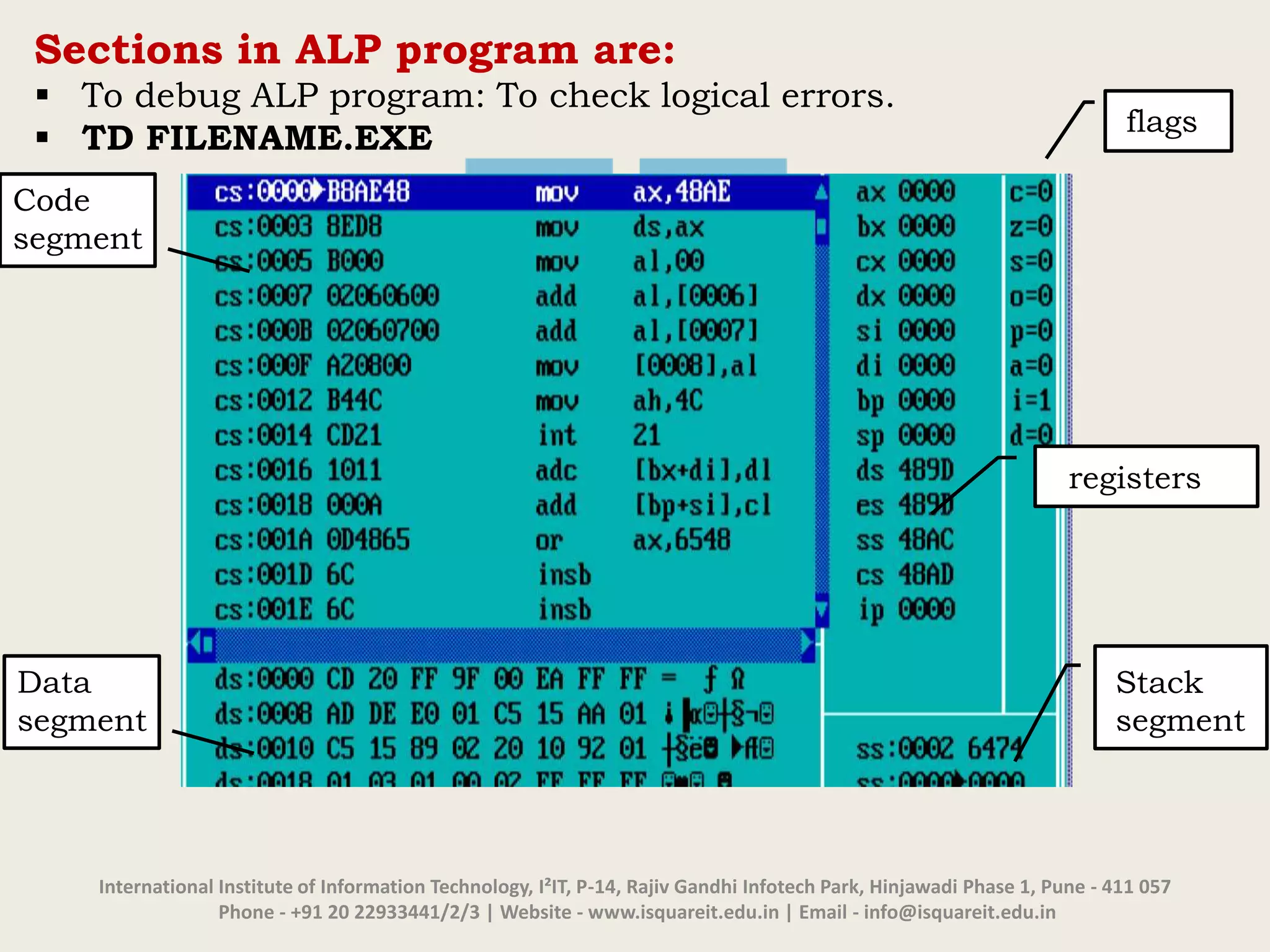International Institute of Information Technology, I²IT, P-14, Rajiv Gandhi Infotech Park, Hinjawadi Phase 1, Pune - 411 057
Phone - +91 20 22933441/2/3 | Website - www.isquareit.edu.in | Email - info@isquareit.edu.in
Sections in ALP program are:
 To debug ALP program: To check logical errors.
 TD FILENAME.EXE
flags
Stack
segment
Code
segment
Data
segment
registers
 