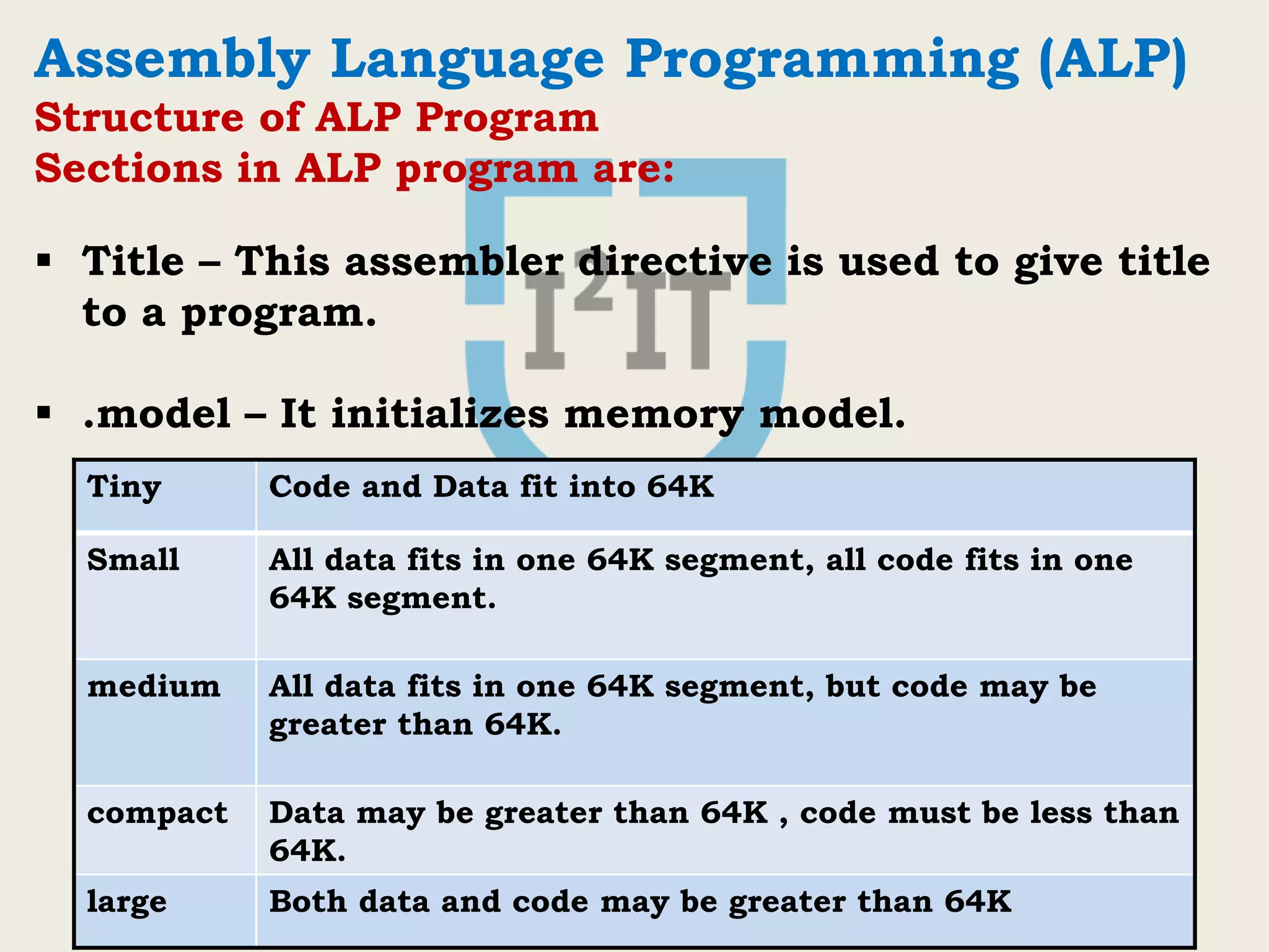 International Institute of Information Technology, I²IT, P-14, Rajiv Gandhi Infotech Park, Hinjawadi Phase 1, Pune - 411 057
Phone - +91 20 22933441/2/3 | Website - www.isquareit.edu.in | Email - info@isquareit.edu.in
Assembly Language Programming (ALP)
Structure of ALP Program
Sections in ALP program are:
 Title – This assembler directive is used to give title
to a program.
 .model – It initializes memory model.
Tiny Code and Data fit into 64K
Small All data fits in one 64K segment, all code fits in one
64K segment.
medium All data fits in one 64K segment, but code may be
greater than 64K.
compact Data may be greater than 64K , code must be less than
64K.
large Both data and code may be greater than 64K
 