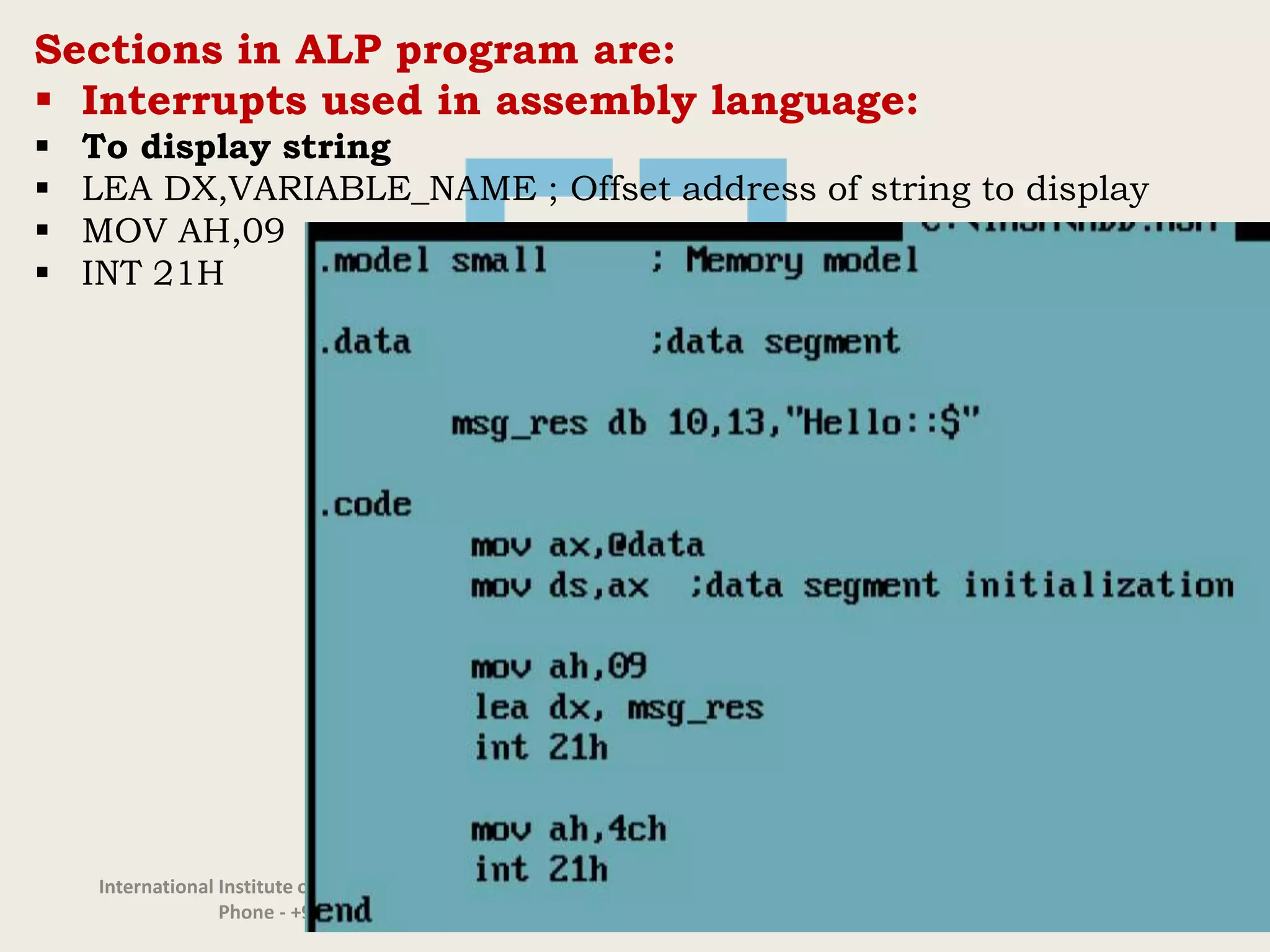 International Institute of Information Technology, I²IT, P-14, Rajiv Gandhi Infotech Park, Hinjawadi Phase 1, Pune - 411 057
Phone - +91 20 22933441/2/3 | Website - www.isquareit.edu.in | Email - info@isquareit.edu.in
Sections in ALP program are:
 Interrupts used in assembly language:
 To display string
 LEA DX,VARIABLE_NAME ; Offset address of string to display
 MOV AH,09
 INT 21H
 