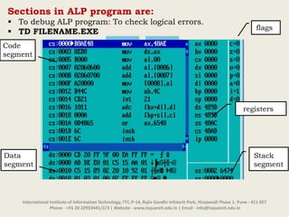 International Institute of Information Technology, I²IT, P-14, Rajiv Gandhi Infotech Park, Hinjawadi Phase 1, Pune - 411 057
Phone - +91 20 22933441/2/3 | Website - www.isquareit.edu.in | Email - info@isquareit.edu.in
Sections in ALP program are:
 To debug ALP program: To check logical errors.
 TD FILENAME.EXE
flags
Stack
segment
Code
segment
Data
segment
registers
 