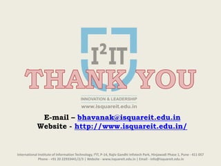 International Institute of Information Technology, I²IT, P-14, Rajiv Gandhi Infotech Park, Hinjawadi Phase 1, Pune - 411 057
Phone - +91 20 22933441/2/3 | Website - www.isquareit.edu.in | Email - info@isquareit.edu.in
E-mail – bhavanak@isquareit.edu.in
Website - http://www.isquareit.edu.in/
 