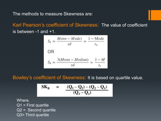The methods to measure Skewness are:
Karl Pearson’s coefficient of Skewness: The value of coefficient
is between -1 and +1.
Bowley’s coefficient of Skewness: It is based on quartile value.
Where,
Q1 = First quartile
Q2 = Second quartile
Q3= Third quartile
 