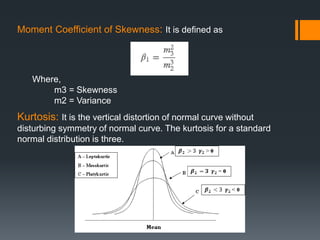 Moment Coefficient of Skewness: It is defined as
Where,
m3 = Skewness
m2 = Variance
Kurtosis: It is the vertical distortion of normal curve without
disturbing symmetry of normal curve. The kurtosis for a standard
normal distribution is three.
 