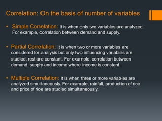 Correlation: On the basis of number of variables
• Simple Correlation: It is when only two variables are analyzed.
For example, correlation between demand and supply.
• Partial Correlation: It is when two or more variables are
considered for analysis but only two influencing variables are
studied, rest are constant. For example, correlation between
demand, supply and income where income is constant.
• Multiple Correlation: It is when three or more variables are
analyzed simultaneously. For example, rainfall, production of rice
and price of rice are studied simultaneously.
 