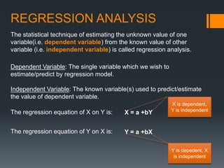 REGRESSION ANALYSIS
The statistical technique of estimating the unknown value of one
variable(i.e. dependent variable) from the known value of other
variable (i.e. independent variable) is called regression analysis.
The regression equation of X on Y is: X = a +bY
The regression equation of Y on X is: Y = a +bX
Dependent Variable: The single variable which we wish to
estimate/predict by regression model.
Independent Variable: The known variable(s) used to predict/estimate
the value of dependent variable.
X is dependent,
Y is independent
Y is depedent, X
is independent
 