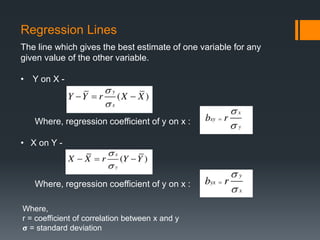 Where, regression coefficient of y on x :
Where, regression coefficient of y on x :
Where,
r = coefficient of correlation between x and y
𝛔 = standard deviation
Regression Lines
The line which gives the best estimate of one variable for any
given value of the other variable.
• Y on X -
• X on Y -
 