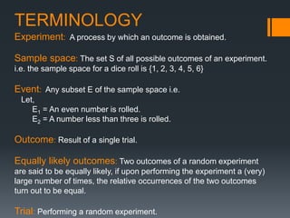 TERMINOLOGY
Experiment: A process by which an outcome is obtained.
Sample space: The set S of all possible outcomes of an experiment.
i.e. the sample space for a dice roll is {1, 2, 3, 4, 5, 6}
Event: Any subset E of the sample space i.e.
Let,
E1 = An even number is rolled.
E2 = A number less than three is rolled.
Outcome: Result of a single trial.
Equally likely outcomes: Two outcomes of a random experiment
are said to be equally likely, if upon performing the experiment a (very)
large number of times, the relative occurrences of the two outcomes
turn out to be equal.
Trial: Performing a random experiment.
 