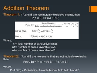Addition Theorem
Theorem 1: If A and B are two mutually exclusive events, then
P(A ∪ B) = P(A) + P(B)
Where,
n = Total number of exhaustive cases
n1= Number of cases favorable to A.
n2= Number of cases favorable to B.
Theorem2: If A and B are two events that are not mutually exclusive,
then
P(A ∪ B) = P( A ) + P( B ) - P ( A ∩ B )
Where,
P (A ∩ B) = Probability of events favorable to both A and B
 