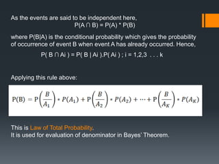 As the events are said to be independent here,
P(A ∩ B) = P(A) * P(B)
where P(B|A) is the conditional probability which gives the probability
of occurrence of event B when event A has already occurred. Hence,
P( B ∩ Ai ) = P( B | Ai ).P( Ai ) ; i = 1,2,3 . . . k
Applying this rule above:
This is Law of Total Probability.
It is used for evaluation of denominator in Bayes’ Theorem.
 