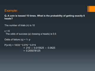 Example:
Q. A coin is tossed 10 times. What is the probability of getting exactly 6
heads?
The number of trials (n) is 10
x = 6
The odds of success (p) (tossing a heads) is 0.5
Odds of failure (q) = 1- p
P(x=6) = 10C6 * 0.5^6 * 0.5^4
= 210 * 0.015625 * 0.0625
= 0.205078125
 