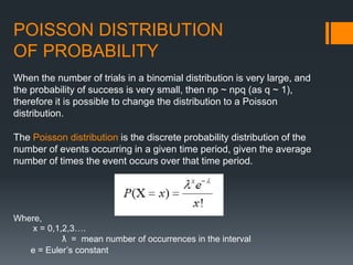 POISSON DISTRIBUTION
OF PROBABILITY
The Poisson distribution is the discrete probability distribution of the
number of events occurring in a given time period, given the average
number of times the event occurs over that time period.
When the number of trials in a binomial distribution is very large, and
the probability of success is very small, then np ~ npq (as q ~ 1),
therefore it is possible to change the distribution to a Poisson
distribution.
Where,
x = 0,1,2,3….
ƛ = mean number of occurrences in the interval
e = Euler’s constant
 