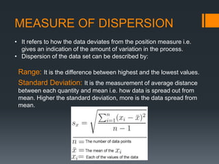 MEASURE OF DISPERSION
• It refers to how the data deviates from the position measure i.e.
gives an indication of the amount of variation in the process.
• Dispersion of the data set can be described by:
Range: It is the difference between highest and the lowest values.
Standard Deviation: It is the measurement of average distance
between each quantity and mean i.e. how data is spread out from
mean. Higher the standard deviation, more is the data spread from
mean.
 