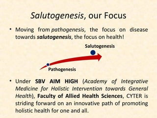Salutogenesis, our Focus
• Moving from pathogenesis, the focus on disease
towards salutogenesis, the focus on health!
• Under SBV AIM HIGHSBV AIM HIGH (Academy of Integrative
Medicine for Holistic Intervention towards General
Health), Faculty of Allied Health Sciences, CYTER is
striding forward on an innovative path of promoting
holistic health for one and all.
 