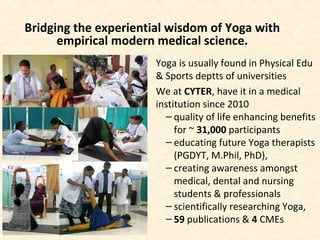 Bridging the experiential wisdom of Yoga with
empirical modern medical science.
Yoga is usually found in Physical Edu
& Sports deptts of universities
We at CYTER, have it in a medical
institution since 2010
– quality of life enhancing benefits
for ~ 31,000 participants
– educating future Yoga therapists
(PGDYT, M.Phil, PhD),
– creating awareness amongst
medical, dental and nursing
students & professionals
– scientifically researching Yoga,
– 59 publications & 4 CMEs
 