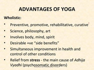 ADVANTAGES OF YOGA
Wholistic:
• Preventive, promotive, rehabilitative, curative?
• Science, philosophy, art
• Involves body, mind, spirit
• Desirable +ve “side benefits”
• Simultaneous improvement in health and
control of other conditions
• Relief from stress - the main cause of Adhija
Vyadhi (psychosomatic disorders)Bhavanani AB. PONCON2016. 7.1.2017
 