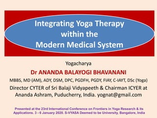 Integrating Yoga Therapy
within the
Modern Medical System
Yogacharya
Dr ANANDA BALAYOGI BHAVANANI
MBBS, MD (AM), ADY, DSM, DPC, PGDFH, PGDY, FIAY, C-IAYT, DSc (Yoga)
Director CYTER of Sri Balaji Vidyapeeth & Chairman ICYER at
Ananda Ashram, Puducherry, India. yognat@gmail.com
Presented at the 23rd International Conference on Frontiers in Yoga Research & its
Applications. 3 - 6 January 2020. S-VYASA Deemed to be University, Bangalore, India
 