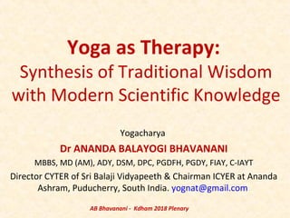 Yoga as Therapy:
Synthesis of Traditional Wisdom
with Modern Scientific Knowledge
Yogacharya
Dr ANANDA BALAYOGI BHAVANANI
MBBS, MD (AM), ADY, DSM, DPC, PGDFH, PGDY, FIAY, C-IAYT
Director CYTER of Sri Balaji Vidyapeeth & Chairman ICYER at Ananda
Ashram, Puducherry, South India. yognat@gmail.com
AB Bhavanani - Kdham 2018 Plenary
 
