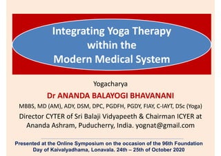 Integrating Yoga Therapy
within the
Modern Medical System
Yogacharya
Dr ANANDA BALAYOGI BHAVANANI
MBBS, MD (AM), ADY, DSM, DPC, PGDFH, PGDY, FIAY, C-IAYT, DSc (Yoga)
Director CYTER of Sri Balaji Vidyapeeth & Chairman ICYER at
Ananda Ashram, Puducherry, India. yognat@gmail.com
Presented at the Online Symposium on the occasion of the 96th Foundation
Day of Kaivalyadhama, Lonavala. 24th – 25th of October 2020
 
