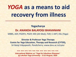 YOGA as a means to aid
recovery from illness
Yogacharya
Dr. ANANDA BALAYOGI BHAVANANI
MBBS, ADY, PGDFH, PGDY, MD (Alt Med), FIAY, C-IAYT, DSc (Yoga)
Director & Professor Yoga Therapy
Centre for Yoga Education, Therapy and Research (CYTER),
Sri Balaji Vidyapeeth, Pondicherry. www.sbvu.ac.in/cyter
~~ ~~ ~~ ~~ ~~ ~~ ~~ ~~ ~~ ~~ ~~
International Webinar on “Yoga for Infectious Diseases”
@ Lakulish Yoga University - 8 & 9 August, 2020
 