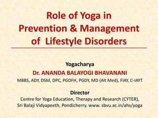 Role of Yoga in
Prevention & Management
of Lifestyle Disorders
Yogacharya
Dr. ANANDA BALAYOGI BHAVANANI
MBBS, ADY, DSM, DPC, PGDFH, PGDY, MD (Alt Med), FIAY, C-IAYT
Director
Centre for Yoga Education, Therapy and Research (CYTER),
Sri Balaji Vidyapeeth, Pondicherry. www. sbvu.ac.in/ahs/yoga
 