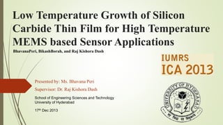 Low Temperature Growth of Silicon
Carbide Thin Film for High Temperature
MEMS based Sensor Applications
Presented by: Ms. Bhavana Peri
Supervisor: Dr. Raj Kishora Dash
School of Engineering Sciences and Technology
University of Hyderabad
17th Dec 2013
BhavanaPeri, BikashBorah, and Raj Kishora Dash
 