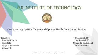 ALLPPT.com _ Free PowerPoint Templates, Diagrams and Charts
R.R.INSTITUTE OF TECHNOLOGY
Co-Extracting Opinion Targets and Opinion Words from Online Review
Paper by : Co-ordinated by
Bhavana K Dixit Mr.Sumanth V
Impu G K Under the guidance of
Pooja K Pathrimath Ms.Rashmi B K
Vaishali R
 