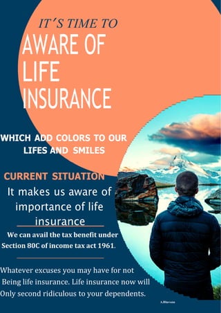 IT’ S TIME TO
AWARE OF
LIFE
INSURANCE
WHICH ADD COLORS TO OUR
LIFES AND SMILES
CURRENT SITUATION
It makes us aware of
importance of life
insurance
We can avail the tax benefit under
Section 80C of income tax act 1961.
Whatever excuses you may have for not
Being life insurance. Life insurance now will
Only second ridiculous to your dependents.
A.Bhavana
 