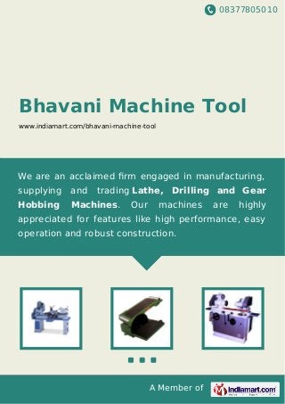 08377805010
A Member of
Bhavani Machine Tool
www.indiamart.com/bhavani-machine-tool
We are an acclaimed ﬁrm engaged in manufacturing,
supplying and trading Lathe, Drilling and Gear
Hobbing Machines. Our machines are highly
appreciated for features like high performance, easy
operation and robust construction.
 