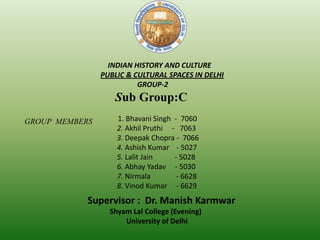 INDIAN HISTORY AND CULTURE
PUBLIC & CULTURAL SPACES IN DELHI
GROUP-2
Sub Group:C
1. Bhavani Singh - 7060
2. Akhil Pruthi - 7063
3. Deepak Chopra - 7066
4. Ashish Kumar - 5027
5. Lalit Jain - 5028
6. Abhay Yadav - 5030
7. Nirmala - 6628
8. Vinod Kumar - 6629
GROUP MEMBERS
Supervisor : Dr. Manish Karmwar
Shyam Lal College (Evening)
University of Delhi
 