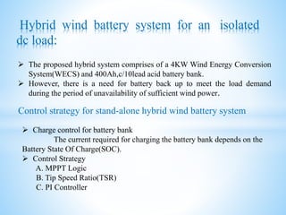 Control strategy for stand-alone hybrid wind battery system
Hybrid wind battery system for an isolated
dc load:
 The proposed hybrid system comprises of a 4KW Wind Energy Conversion
System(WECS) and 400Ah,c/10lead acid battery bank.
 However, there is a need for battery back up to meet the load demand
during the period of unavailability of sufficient wind power.
 Charge control for battery bank
The current required for charging the battery bank depends on the
Battery State Of Charge(SOC).
 Control Strategy
A. MPPT Logic
B. Tip Speed Ratio(TSR)
C. PI Controller
 