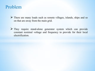  There are many loads such as remote villages, islands, ships and so
on that are away from the main grid.
 They require stand-alone generator system which can provide
constant nominal voltage and frequency to provide for their local
electrification.
Problem
 